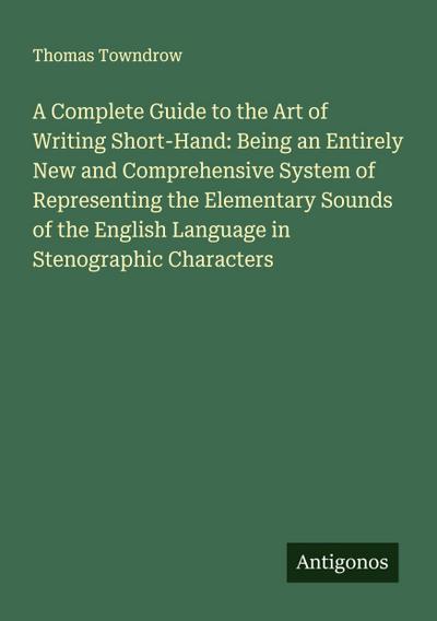 A Complete Guide to the Art of Writing Short-Hand: Being an Entirely New and Comprehensive System of Representing the Elementary Sounds of the English Language in Stenographic Characters