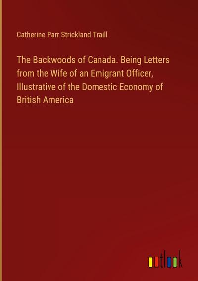The Backwoods of Canada. Being Letters from the Wife of an Emigrant Officer, Illustrative of the Domestic Economy of British America
