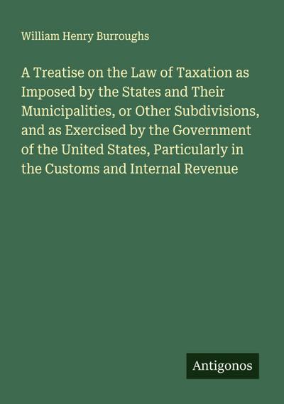 A Treatise on the Law of Taxation as Imposed by the States and Their Municipalities, or Other Subdivisions, and as Exercised by the Government of the United States, Particularly in the Customs and Internal Revenue