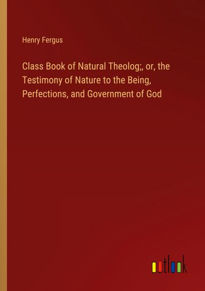 Class Book of Natural Theolog;, or, the Testimony of Nature to the Being, Perfections, and Government of God