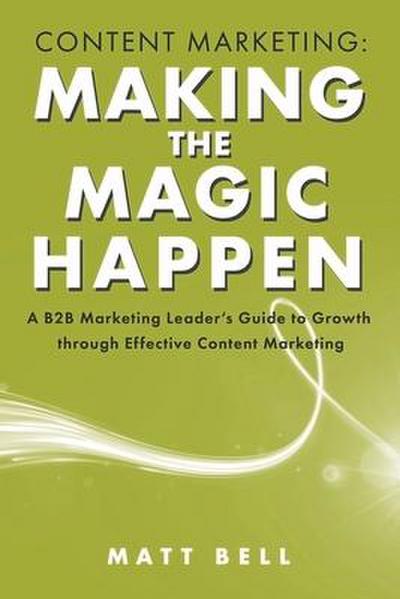 Content Marketing: Making the Magic Happen: A B2B Marketing Leader’s Guide to Growth Through Effective Content Marketing