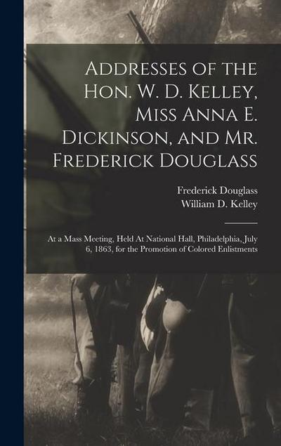 Addresses of the Hon. W. D. Kelley, Miss Anna E. Dickinson, and Mr. Frederick Douglass: At a Mass Meeting, Held At National Hall, Philadelphia, July 6