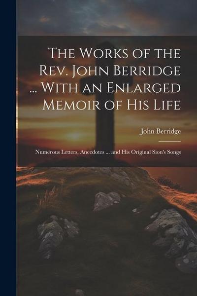 The Works of the Rev. John Berridge ... With an Enlarged Memoir of His Life: Numerous Letters, Anecdotes ... and His Original Sion’s Songs