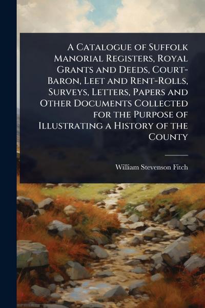 A Catalogue of Suffolk Manorial Registers, Royal Grants and Deeds, Court-Baron, Leet and Rent-Rolls, Surveys, Letters, Papers and Other Documents Collected for the Purpose of Illustrating a History of the County