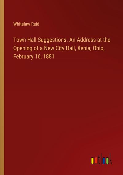 Town Hall Suggestions. An Address at the Opening of a New City Hall, Xenia, Ohio, February 16, 1881