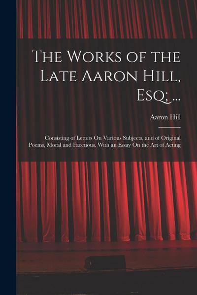 The Works of the Late Aaron Hill, Esq; ...: Consisting of Letters On Various Subjects, and of Original Poems, Moral and Facetious. With an Essay On th