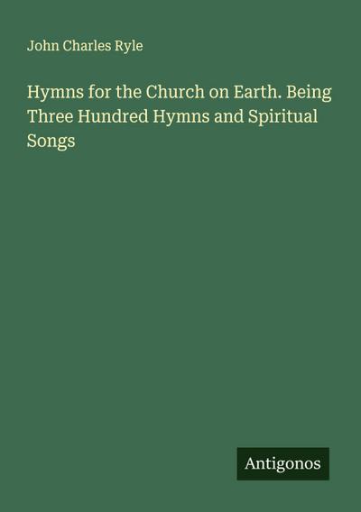 Hymns for the Church on Earth. Being Three Hundred Hymns and Spiritual Songs