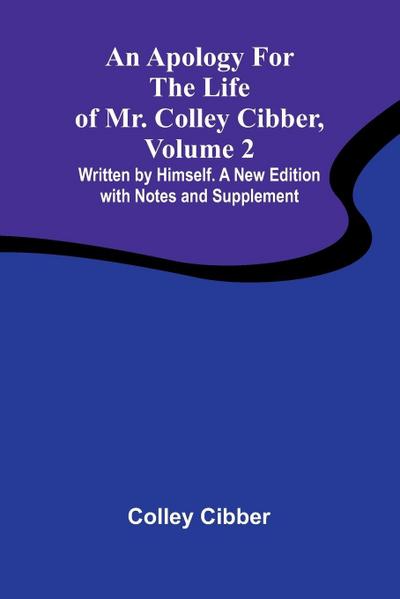 An Apology for the Life of Mr. Colley Cibber, Volume 2 Written by Himself. A New Edition with Notes and Supplement