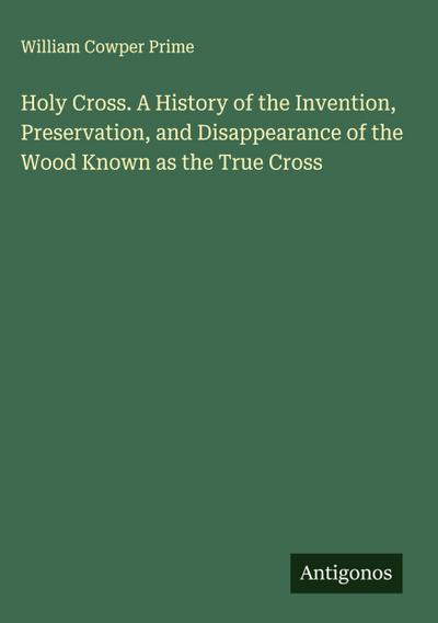 Holy Cross. A History of the Invention, Preservation, and Disappearance of the Wood Known as the True Cross