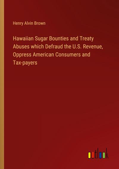 Hawaiian Sugar Bounties and Treaty Abuses which Defraud the U.S. Revenue, Oppress American Consumers and Tax-payers