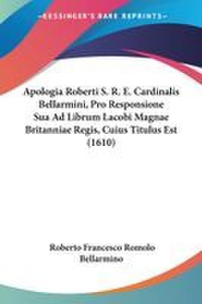 Apologia Roberti S. R. E. Cardinalis Bellarmini, Pro Responsione Sua Ad Librum Lacobi Magnae Britanniae Regis, Cuius Titulus Est (1610)