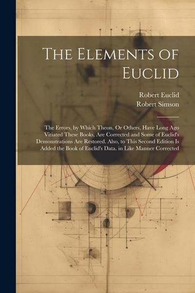 The Elements of Euclid: The Errors, by Which Theon, Or Others, Have Long Ago Vitiated These Books, Are Corrected and Some of Euclid’s Demonstr