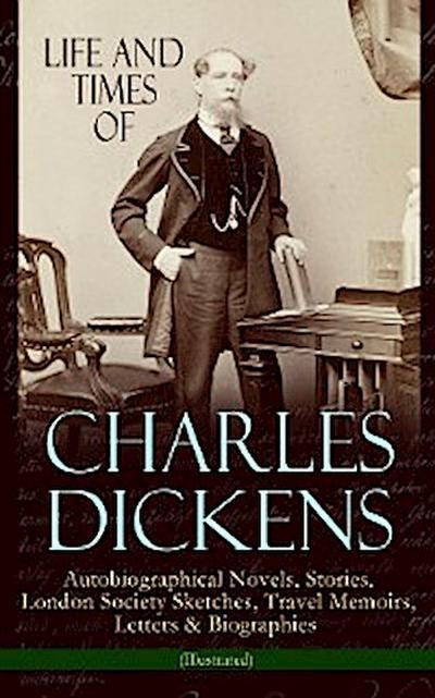 Life and Times of Charles Dickens: Autobiographical Novels, Stories, London Society Sketches, Travel Memoirs, Letters & Biographies (Illustrated)