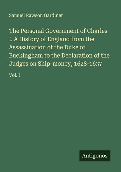 The Personal Government of Charles I. A History of England from the Assassination of the Duke of Buckingham to the Declaration of the Judges on Ship-money, 1628-1637