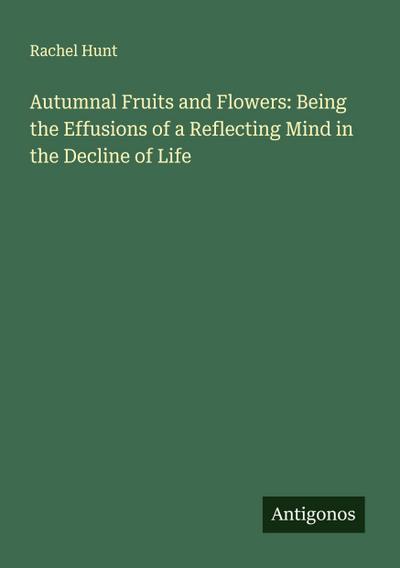 Autumnal Fruits and Flowers: Being the Effusions of a Reflecting Mind in the Decline of Life