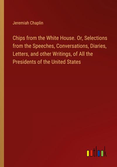 Chips from the White House. Or, Selections from the Speeches, Conversations, Diaries, Letters, and other Writings, of All the Presidents of the United States