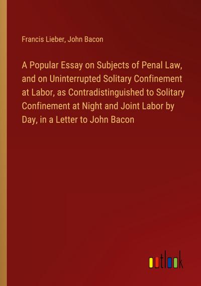 A Popular Essay on Subjects of Penal Law, and on Uninterrupted Solitary Confinement at Labor, as Contradistinguished to Solitary Confinement at Night and Joint Labor by Day, in a Letter to John Bacon