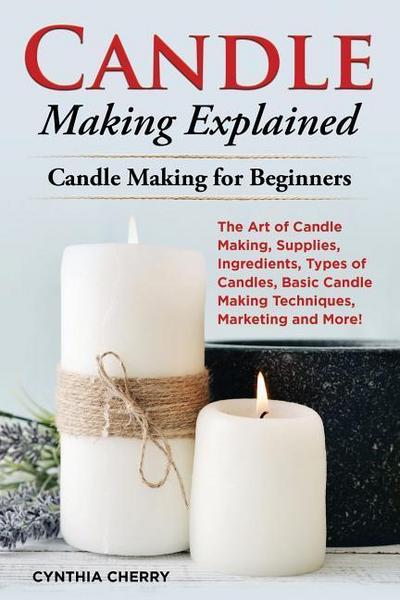 Candle Making Explained: The Art of Candle Making, Supplies, Ingredients, Types of Candles, Basic Candle Making Techniques, Marketing and More!