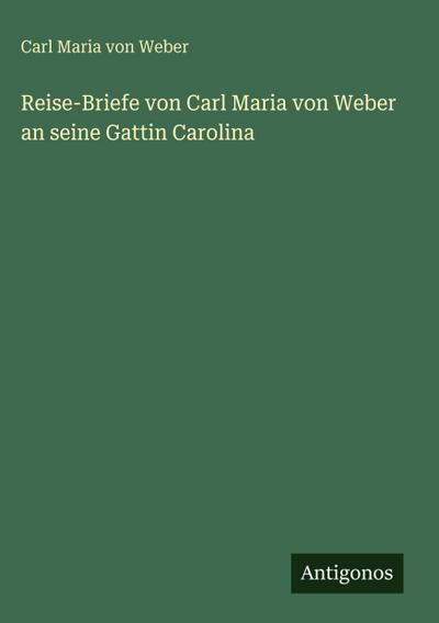 Reise-Briefe von Carl Maria von Weber an seine Gattin Carolina