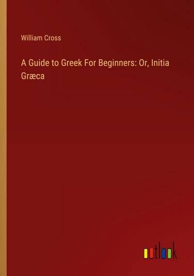 A Guide to Greek For Beginners: Or, Initia Græca