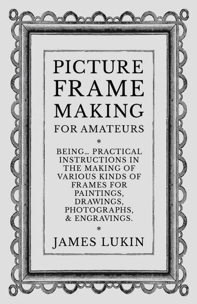Picture Frame Making for Amateurs - Being Practical Instructions in the Making of Various Kinds of Frames for Paintings, Drawings, Photographs, and Engravings.