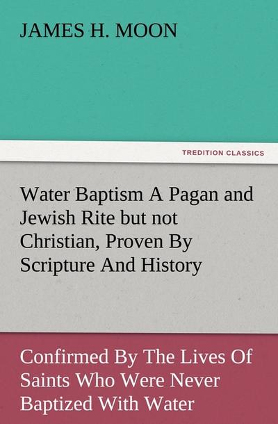 Water Baptism A Pagan and Jewish Rite but not Christian, Proven By Scripture And History Confirmed By The Lives Of Saints Who Were Never Baptized With Water