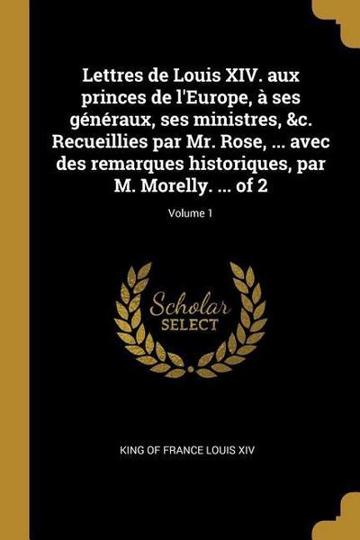 Lettres de Louis XIV. aux princes de l’Europe, à ses généraux, ses ministres, &c. Recueillies par Mr. Rose, ... avec des remarques historiques, par M.