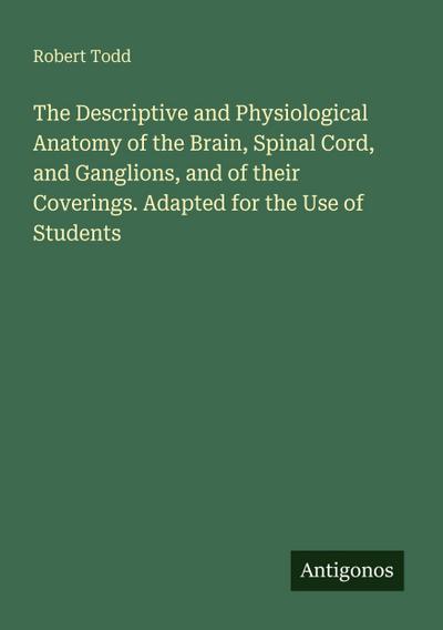 The Descriptive and Physiological Anatomy of the Brain, Spinal Cord, and Ganglions, and of their Coverings. Adapted for the Use of Students