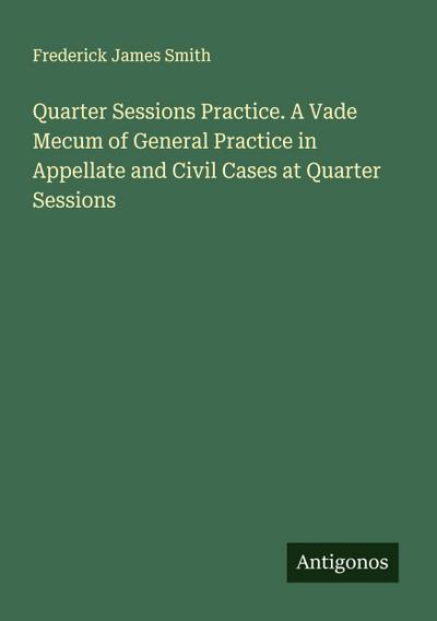 Quarter Sessions Practice. A Vade Mecum of General Practice in Appellate and Civil Cases at Quarter Sessions