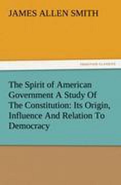 The Spirit of American Government A Study Of The Constitution: Its Origin, Influence And Relation To Democracy