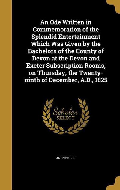 An Ode Written in Commemoration of the Splendid Entertainment Which Was Given by the Bachelors of the County of Devon at the Devon and Exeter Subscription Rooms, on Thursday, the Twenty-ninth of December, A.D., 1825