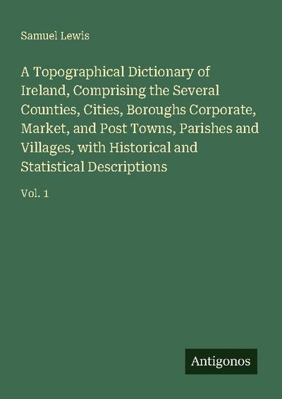 A Topographical Dictionary of Ireland, Comprising the Several Counties, Cities, Boroughs Corporate, Market, and Post Towns, Parishes and Villages, with Historical and Statistical Descriptions