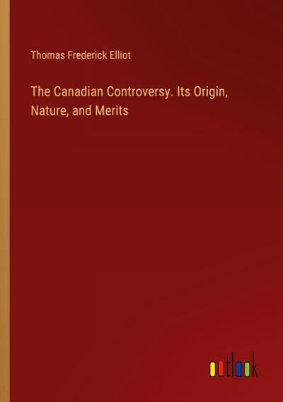 The Canadian Controversy. Its Origin, Nature, and Merits