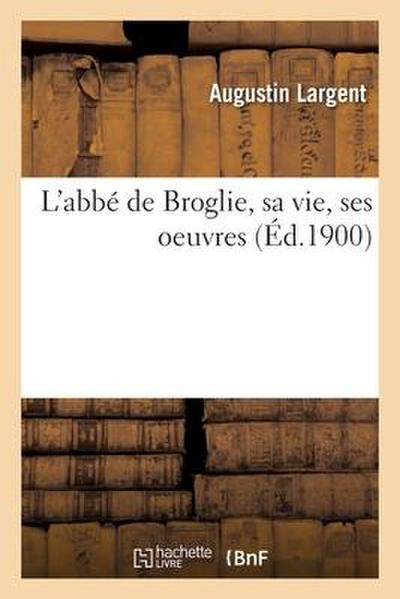 L’Abbé de Broglie, Sa Vie, Ses Oeuvres