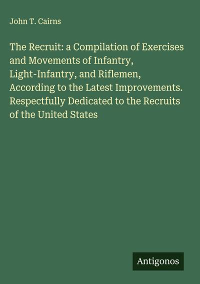 The Recruit: a Compilation of Exercises and Movements of Infantry, Light-Infantry, and Riflemen, According to the Latest Improvements. Respectfully Dedicated to the Recruits of the United States