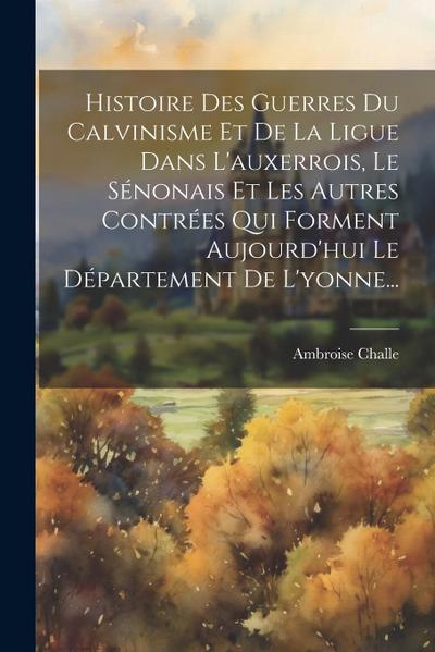 Histoire Des Guerres Du Calvinisme Et De La Ligue Dans L’auxerrois, Le Sénonais Et Les Autres Contrées Qui Forment Aujourd’hui Le Département De L’yon