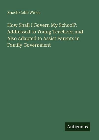 How Shall I Govern My School?: Addressed to Young Teachers; and Also Adapted to Assist Parents in Family Government