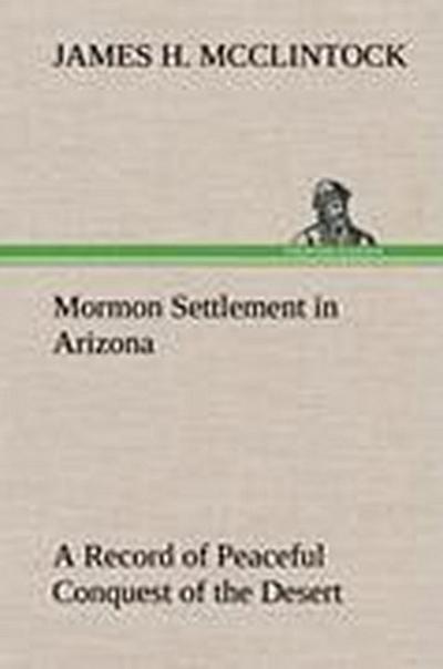 Mormon Settlement in Arizona A Record of Peaceful Conquest of the Desert