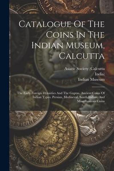 Catalogue Of The Coins In The Indian Museum, Calcutta: The Early Foreign Dynasties And The Guptas. Ancient Coins Of Indian Types. Persian, Mediaeval