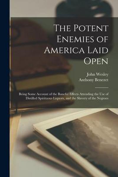 The Potent Enemies of America Laid Open: Being Some Account of the Baneful Effects Attending the Use of Distilled Spirituous Liquors, and the Slavery