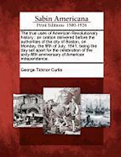 The True Uses of American Revolutionary History: An Oration Delivered Before the Authorities of the City of Boston, on Monday, the Fifth of July, 1841