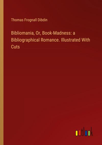 Bibliomania, Or, Book-Madness: a Bibliographical Romance. Illustrated With Cuts