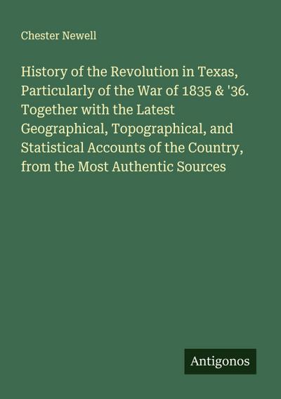 History of the Revolution in Texas, Particularly of the War of 1835 & ’36. Together with the Latest Geographical, Topographical, and Statistical Accounts of the Country, from the Most Authentic Sources