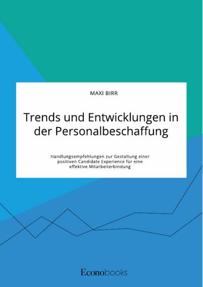 Trends und Entwicklungen in der Personalbeschaffung. Handlungsempfehlungen zur Gestaltung einer positiven Candidate Experience für eine effektive Mitarbeiterbindung