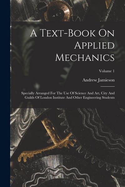 A Text-book On Applied Mechanics: Specially Arranged For The Use Of Science And Art, City And Guilds Of London Institute And Other Engineering Student