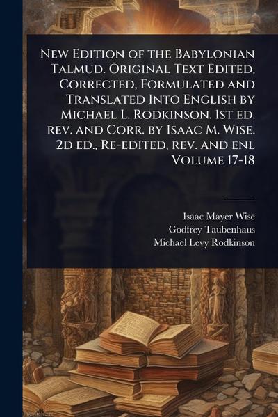 New Edition of the Babylonian Talmud. Original Text Edited, Corrected, Formulated and Translated Into English by Michael L. Rodkinson. 1st ed. rev. and Corr. by Isaac M. Wise. 2d ed., Re-edited, rev. and enl Volume 17-18