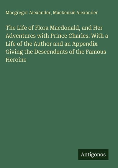 The Life of Flora Macdonald, and Her Adventures with Prince Charles. With a Life of the Author and an Appendix Giving the Descendents of the Famous Heroine