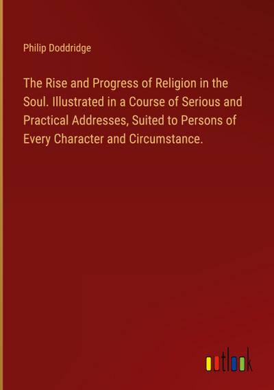 The Rise and Progress of Religion in the Soul. Illustrated in a Course of Serious and Practical Addresses, Suited to Persons of Every Character and Circumstance.