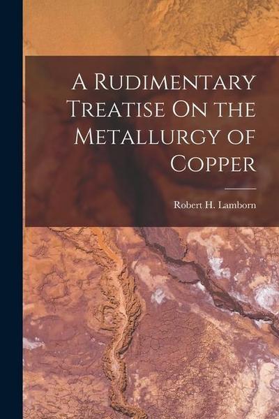 A Rudimentary Treatise On the Metallurgy of Copper