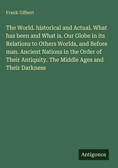 The World. historical and Actual. What has been and What is. Our Globe in its Relations to Others Worlds, and Before man. Ancient Nations in the Order of Their Antiquity. The Middle Ages and Their Darkness